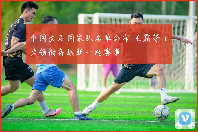 中国女足国家队名单公布 王霜等主力领衔备战新一轮赛事