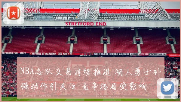 NBA各队交易持续推进 湖人勇士补强动作引关注 竞争格局受影响