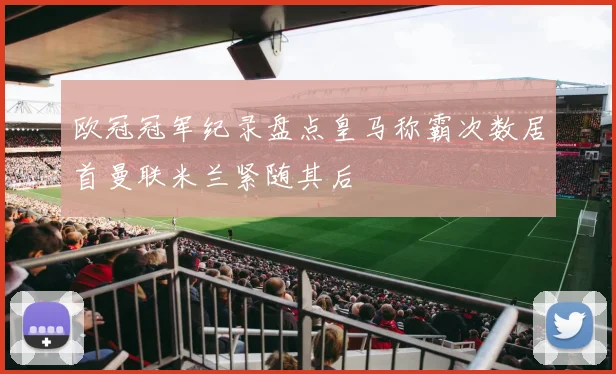 欧冠冠军纪录盘点皇马称霸次数居首曼联米兰紧随其后