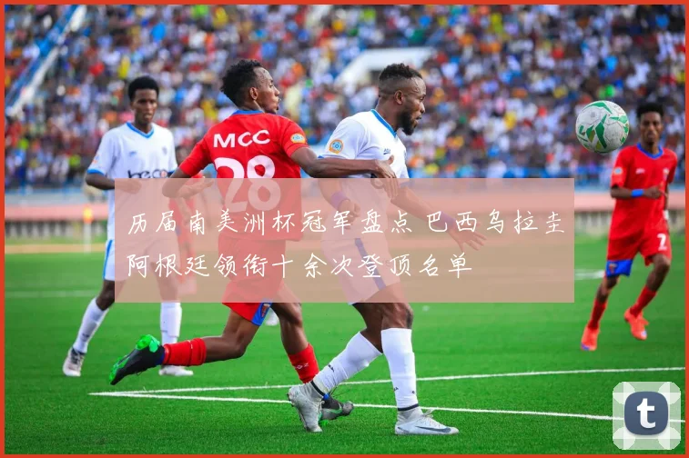 历届南美洲杯冠军盘点 巴西乌拉圭阿根廷领衔十余次登顶名单