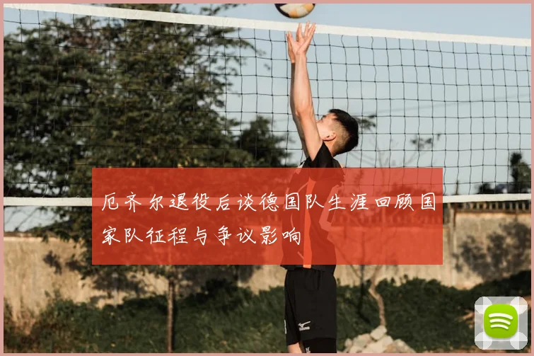 厄齐尔退役后谈德国队生涯回顾国家队征程与争议影响