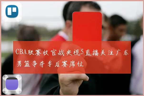 CBA联赛收官战央视5直播关注广东男篮争夺季后赛席位