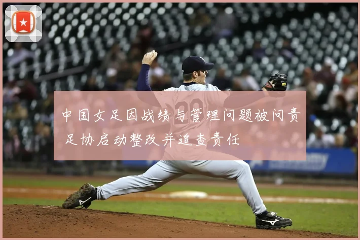 中国女足因战绩与管理问题被问责 足协启动整改并追查责任