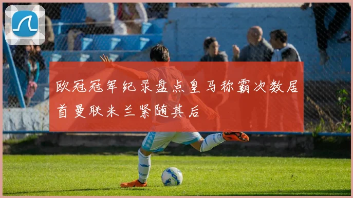 欧冠冠军纪录盘点皇马称霸次数居首曼联米兰紧随其后