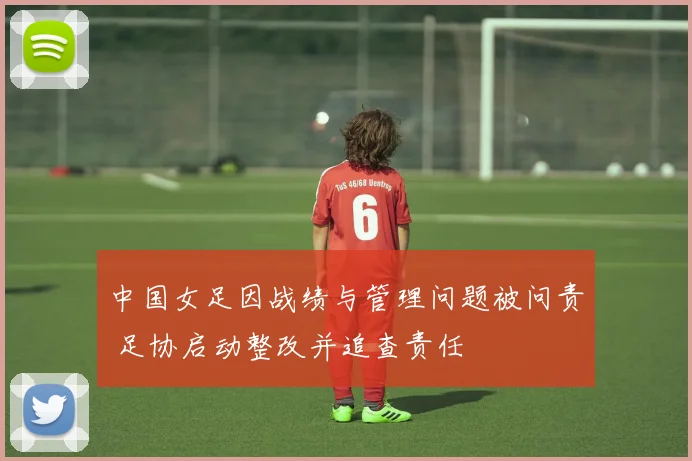 中国女足因战绩与管理问题被问责 足协启动整改并追查责任