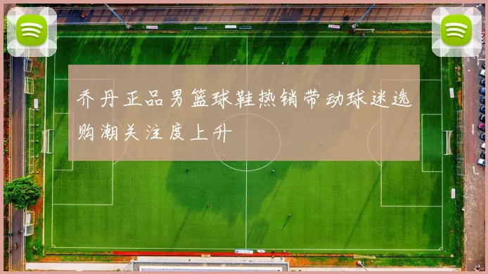 乔丹正品男篮球鞋热销带动球迷选购潮关注度上升