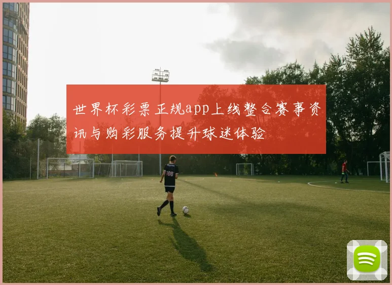 世界杯彩票正规app上线整合赛事资讯与购彩服务提升球迷体验