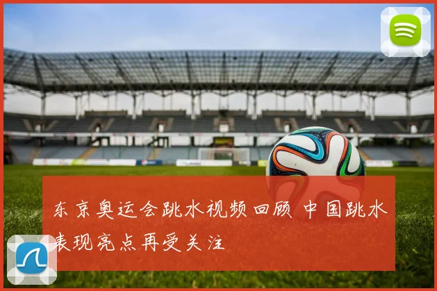 东京奥运会跳水视频回顾 中国跳水表现亮点再受关注