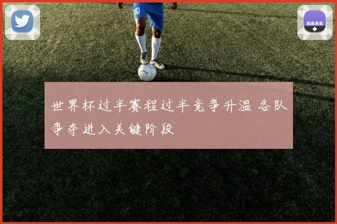 世界杯过半赛程过半竞争升温 各队争夺进入关键阶段