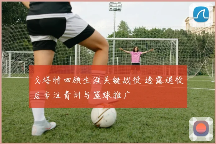 戈塔特回顾生涯关键战役 透露退役后专注青训与篮球推广