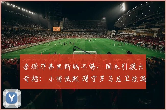 套现邓弗里斯钱不够，国米引援出奇招：小将抵账 蹲守罗马后卫捡漏_意甲_青训_曼城